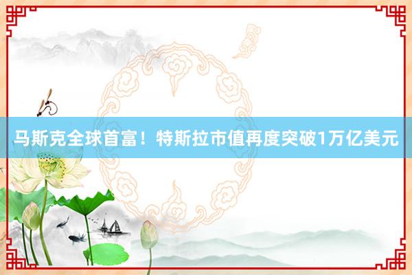 马斯克全球首富！特斯拉市值再度突破1万亿美元