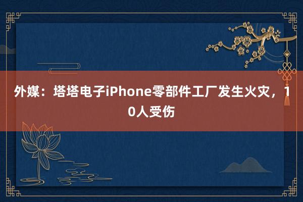 外媒：塔塔电子iPhone零部件工厂发生火灾，10人受伤